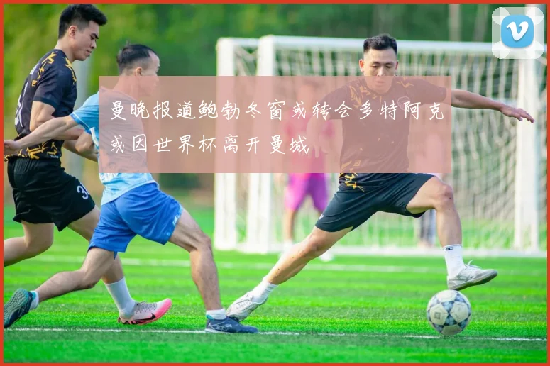 曼晚报道鲍勃冬窗或转会多特阿克或因世界杯离开曼城
