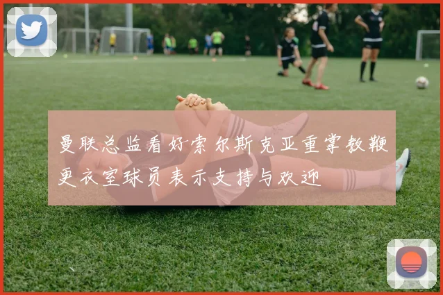 曼联总监看好索尔斯克亚重掌教鞭更衣室球员表示支持与欢迎