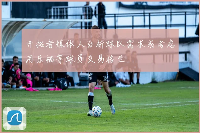 开拓者媒体人分析球队需求或考虑用乐福等球员交易格兰