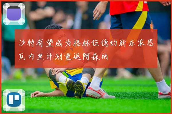 沙特有望成为格林伍德的新东家恩瓦内里计划重返阿森纳