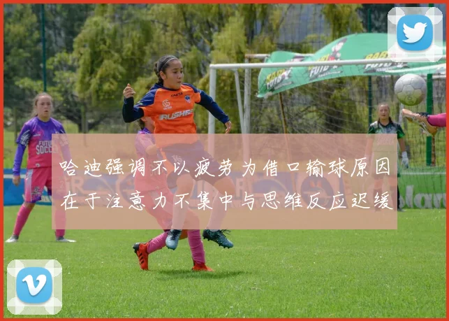 哈迪强调不以疲劳为借口输球原因在于注意力不集中与思维反应迟缓