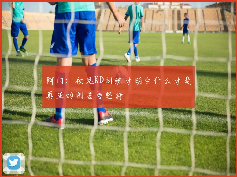 阿门：初见KD训练才明白什么才是真正的刻苦与坚持