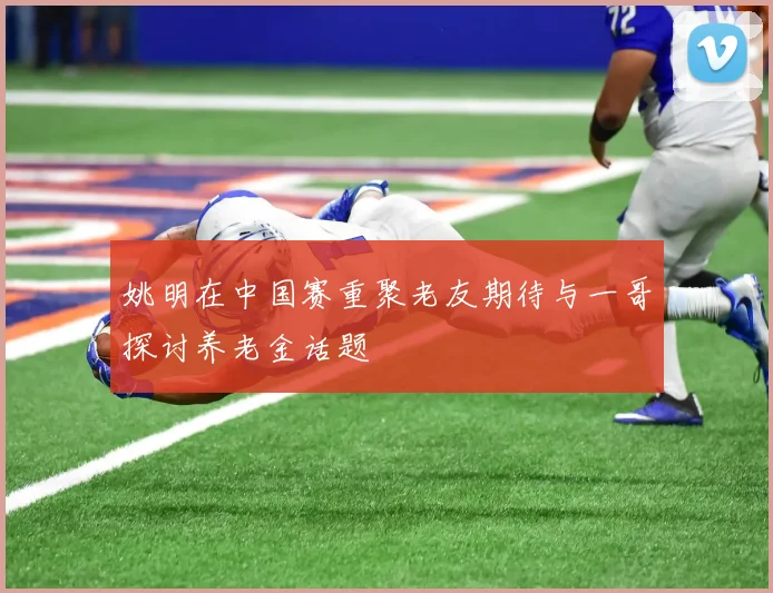 姚明在中国赛重聚老友期待与一哥探讨养老金话题