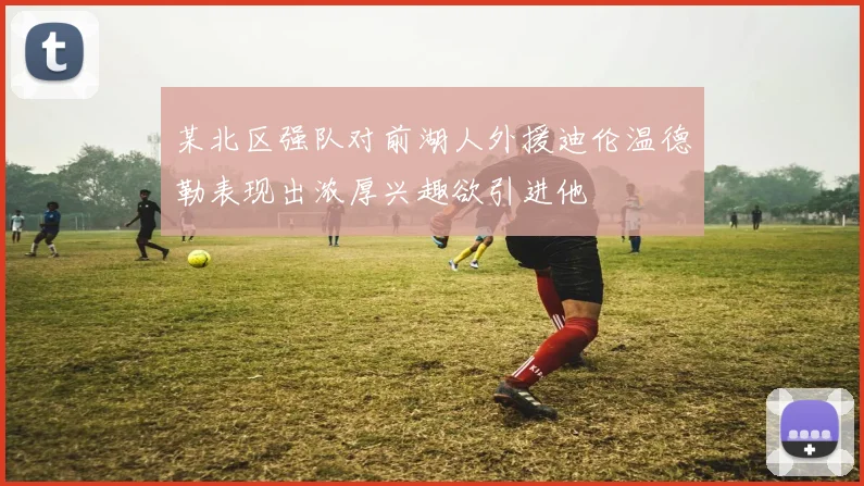 某北区强队对前湖人外援迪伦温德勒表现出浓厚兴趣欲引进他