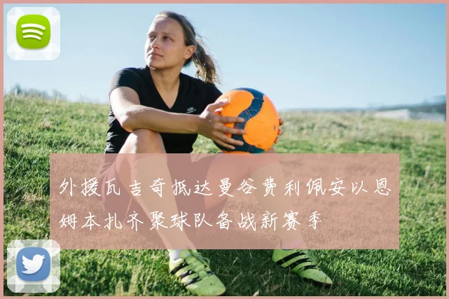 外援瓦吉奇抵达曼谷费利佩安以恩姆本扎齐聚球队备战新赛季