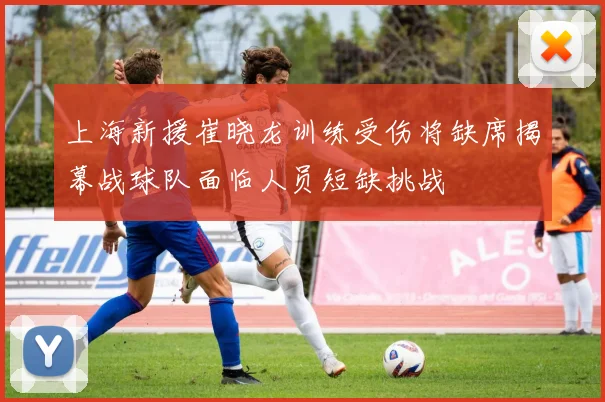 上海新援崔晓龙训练受伤将缺席揭幕战球队面临人员短缺挑战