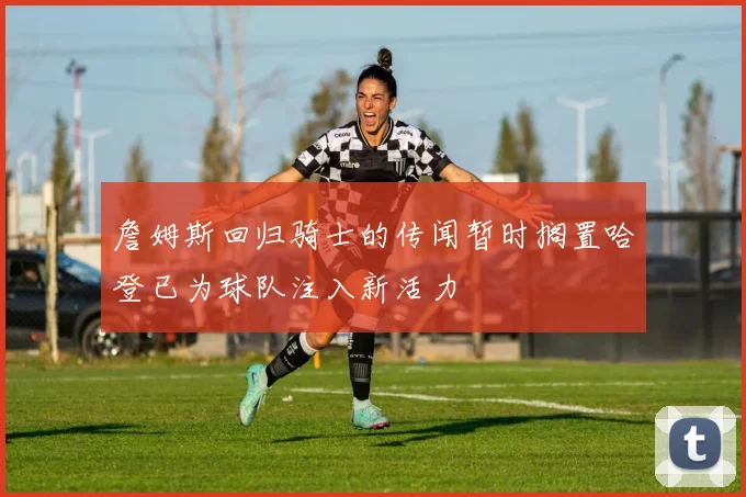 詹姆斯回归骑士的传闻暂时搁置哈登已为球队注入新活力