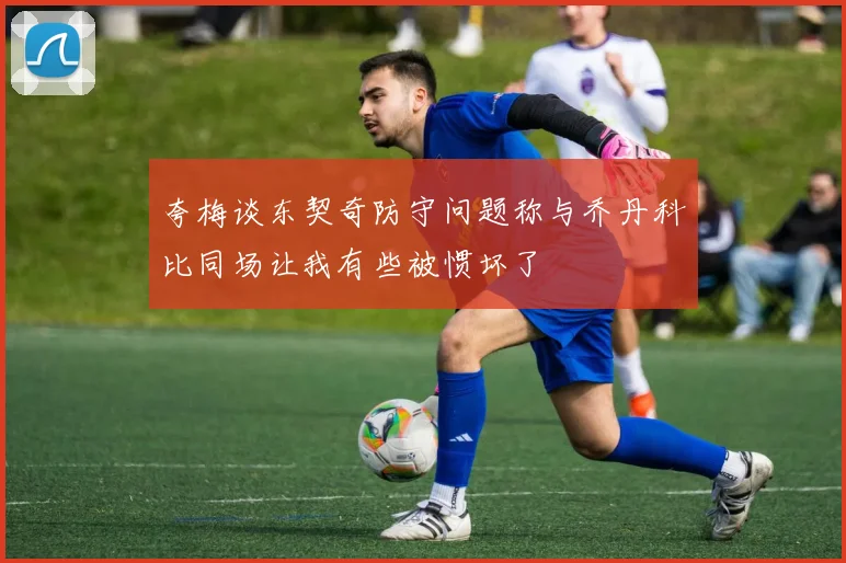 夸梅谈东契奇防守问题称与乔丹科比同场让我有些被惯坏了