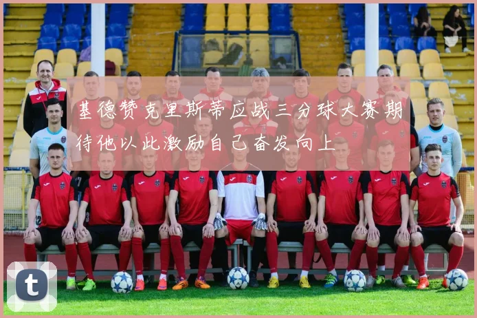 基德赞克里斯蒂应战三分球大赛期待他以此激励自己奋发向上