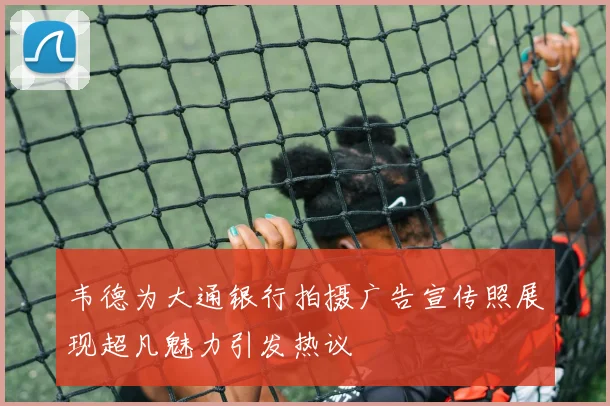韦德为大通银行拍摄广告宣传照展现超凡魅力引发热议
