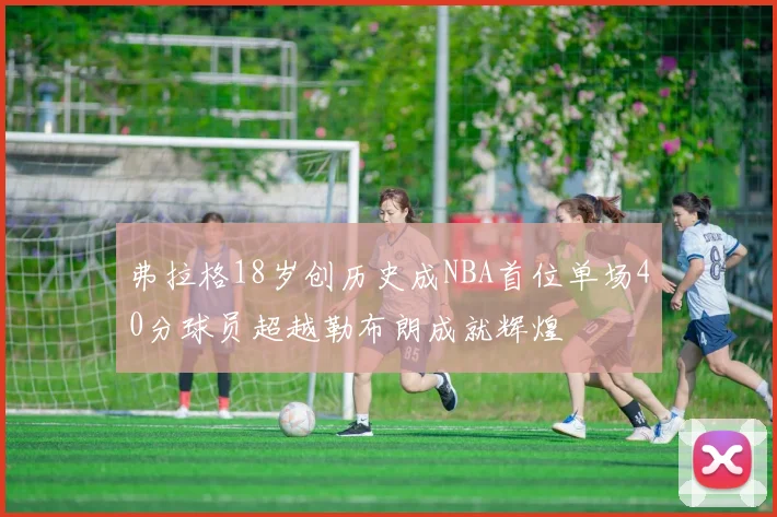 弗拉格18岁创历史成NBA首位单场40分球员超越勒布朗成就辉煌