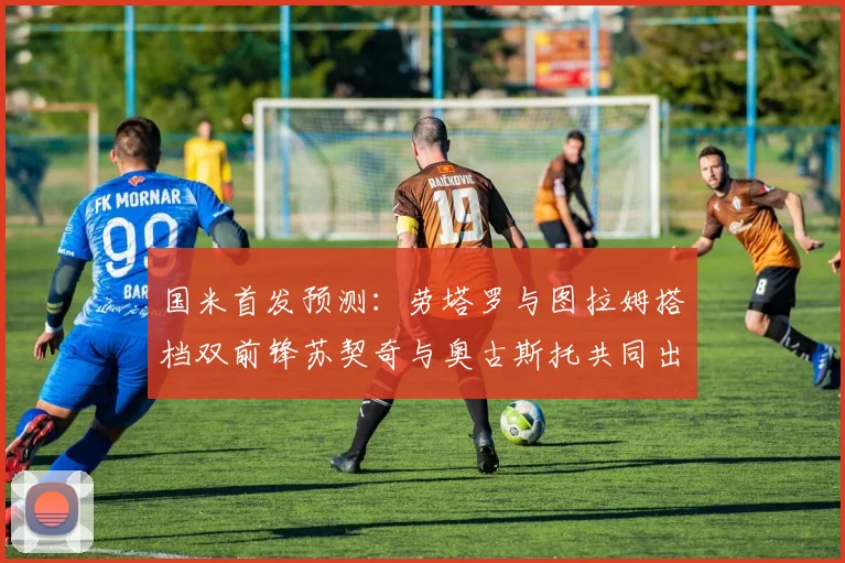 国米首发预测：劳塔罗与图拉姆搭档双前锋苏契奇与奥古斯托共同出战
