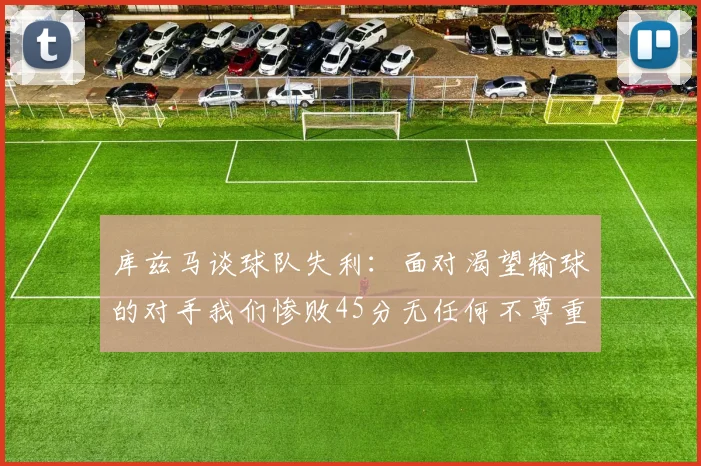 库兹马谈球队失利：面对渴望输球的对手我们惨败45分无任何不尊重之意