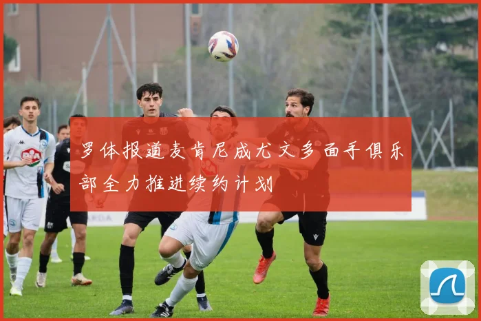 罗体报道麦肯尼成尤文多面手俱乐部全力推进续约计划