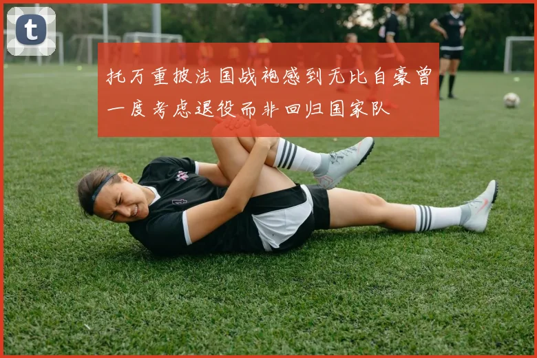 托万重披法国战袍感到无比自豪曾一度考虑退役而非回归国家队